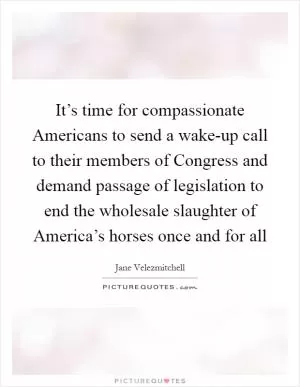 It’s time for compassionate Americans to send a wake-up call to their members of Congress and demand passage of legislation to end the wholesale slaughter of America’s horses once and for all Picture Quote #1