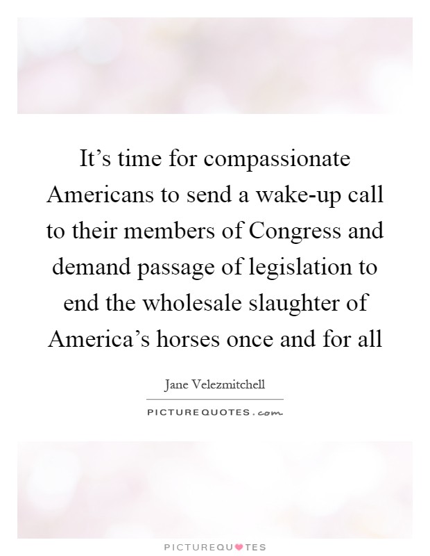 It's time for compassionate Americans to send a wake-up call to their members of Congress and demand passage of legislation to end the wholesale slaughter of America's horses once and for all Picture Quote #1