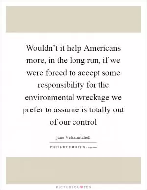 Wouldn’t it help Americans more, in the long run, if we were forced to accept some responsibility for the environmental wreckage we prefer to assume is totally out of our control Picture Quote #1