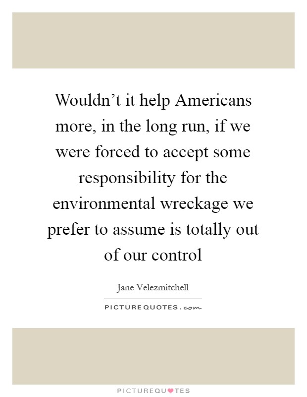 Wouldn't it help Americans more, in the long run, if we were forced to accept some responsibility for the environmental wreckage we prefer to assume is totally out of our control Picture Quote #1