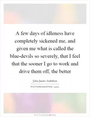 A few days of idleness have completely sickened me, and given me what is called the blue-devils so severely, that I feel that the sooner I go to work and drive them off, the better Picture Quote #1