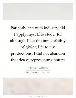Patiently and with industry did I apply myself to study, for although I felt the impossibility of giving life to my productions, I did not abandon the idea of representing nature Picture Quote #1