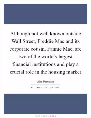 Although not well known outside Wall Street, Freddie Mac and its corporate cousin, Fannie Mae, are two of the world’s largest financial institutions and play a crucial role in the housing market Picture Quote #1