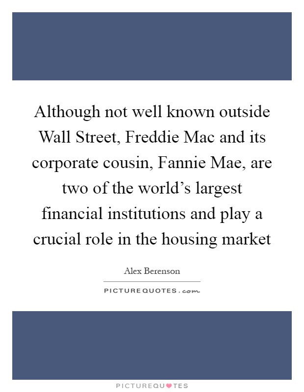 Although not well known outside Wall Street, Freddie Mac and its corporate cousin, Fannie Mae, are two of the world's largest financial institutions and play a crucial role in the housing market Picture Quote #1