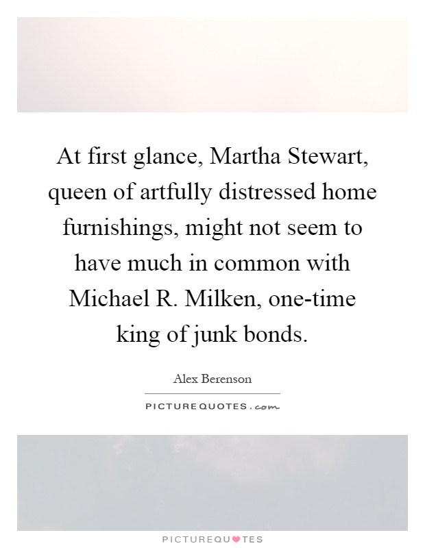 At first glance, Martha Stewart, queen of artfully distressed home furnishings, might not seem to have much in common with Michael R. Milken, one-time king of junk bonds Picture Quote #1
