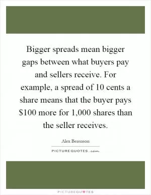 Bigger spreads mean bigger gaps between what buyers pay and sellers receive. For example, a spread of 10 cents a share means that the buyer pays $100 more for 1,000 shares than the seller receives Picture Quote #1