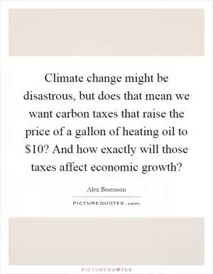 Climate change might be disastrous, but does that mean we want carbon taxes that raise the price of a gallon of heating oil to $10? And how exactly will those taxes affect economic growth? Picture Quote #1