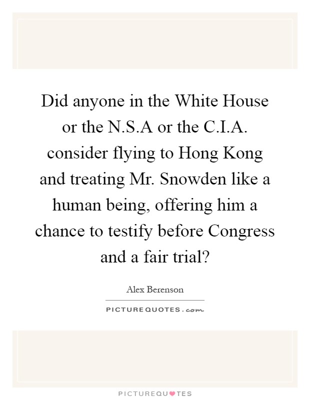 Did anyone in the White House or the N.S.A or the C.I.A. consider flying to Hong Kong and treating Mr. Snowden like a human being, offering him a chance to testify before Congress and a fair trial? Picture Quote #1
