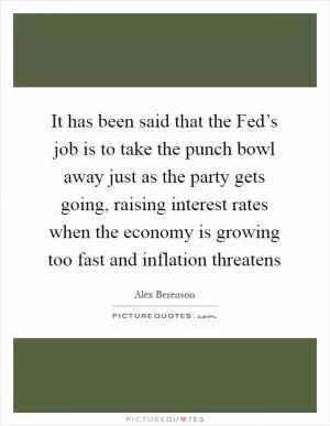 It has been said that the Fed’s job is to take the punch bowl away just as the party gets going, raising interest rates when the economy is growing too fast and inflation threatens Picture Quote #1