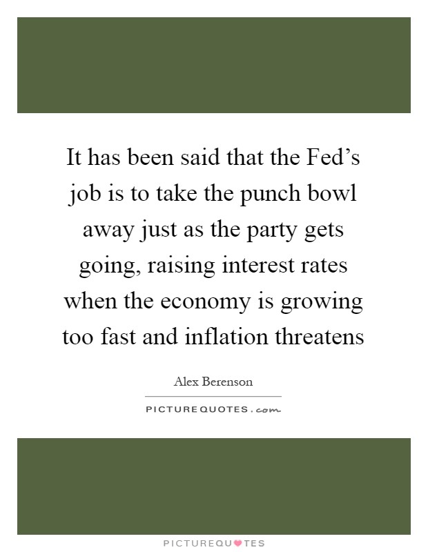 It has been said that the Fed's job is to take the punch bowl away just as the party gets going, raising interest rates when the economy is growing too fast and inflation threatens Picture Quote #1