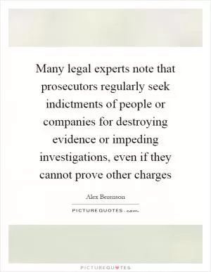 Many legal experts note that prosecutors regularly seek indictments of people or companies for destroying evidence or impeding investigations, even if they cannot prove other charges Picture Quote #1