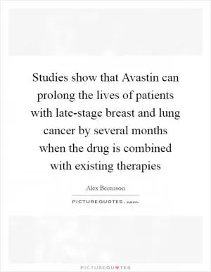 Studies show that Avastin can prolong the lives of patients with late-stage breast and lung cancer by several months when the drug is combined with existing therapies Picture Quote #1