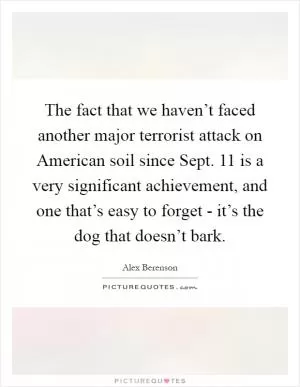 The fact that we haven’t faced another major terrorist attack on American soil since Sept. 11 is a very significant achievement, and one that’s easy to forget - it’s the dog that doesn’t bark Picture Quote #1