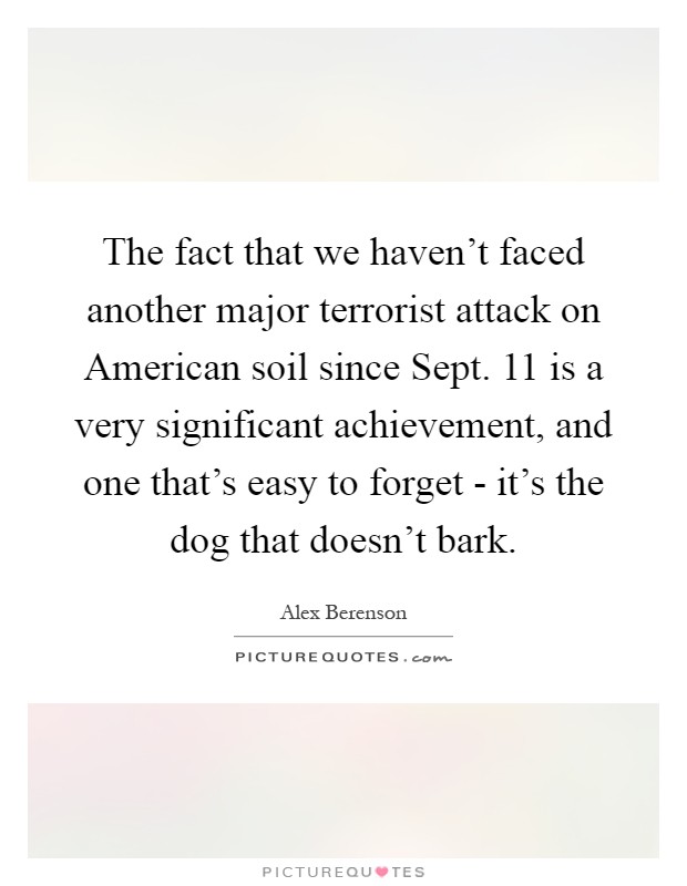 The fact that we haven't faced another major terrorist attack on American soil since Sept. 11 is a very significant achievement, and one that's easy to forget - it's the dog that doesn't bark Picture Quote #1