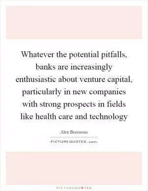 Whatever the potential pitfalls, banks are increasingly enthusiastic about venture capital, particularly in new companies with strong prospects in fields like health care and technology Picture Quote #1