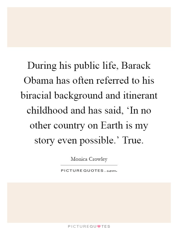 During his public life, Barack Obama has often referred to his biracial background and itinerant childhood and has said, ‘In no other country on Earth is my story even possible.' True Picture Quote #1