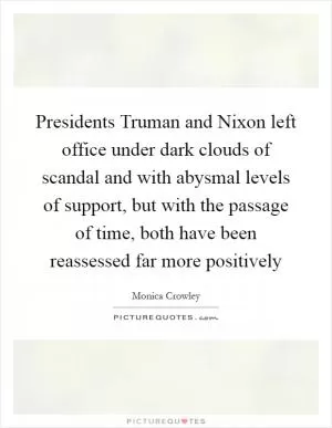 Presidents Truman and Nixon left office under dark clouds of scandal and with abysmal levels of support, but with the passage of time, both have been reassessed far more positively Picture Quote #1