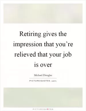 Retiring gives the impression that you’re relieved that your job is over Picture Quote #1