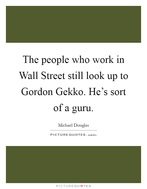 The people who work in Wall Street still look up to Gordon Gekko. He's sort of a guru Picture Quote #1