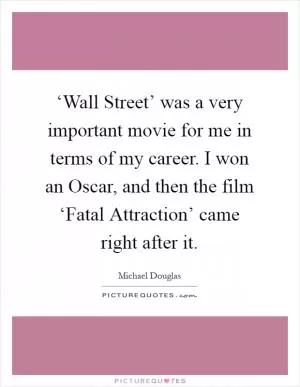 ‘Wall Street’ was a very important movie for me in terms of my career. I won an Oscar, and then the film ‘Fatal Attraction’ came right after it Picture Quote #1