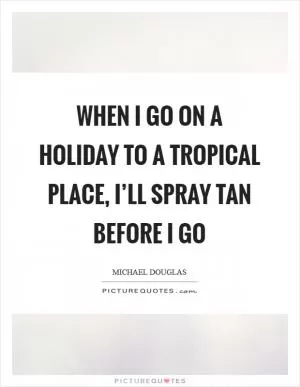 When I go on a holiday to a tropical place, I’ll spray tan before I go Picture Quote #1