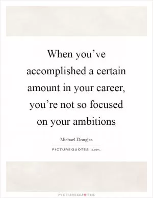 When you’ve accomplished a certain amount in your career, you’re not so focused on your ambitions Picture Quote #1
