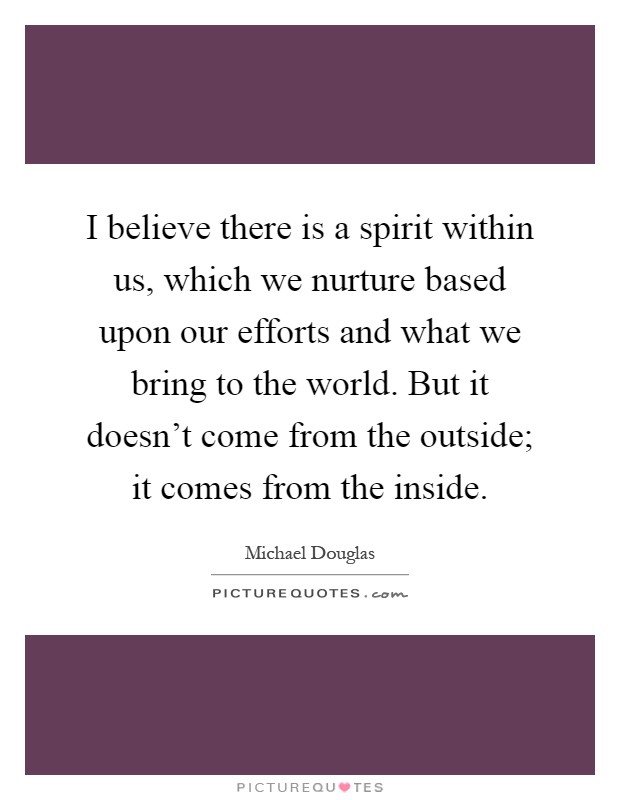 I believe there is a spirit within us, which we nurture based upon our efforts and what we bring to the world. But it doesn't come from the outside; it comes from the inside Picture Quote #1
