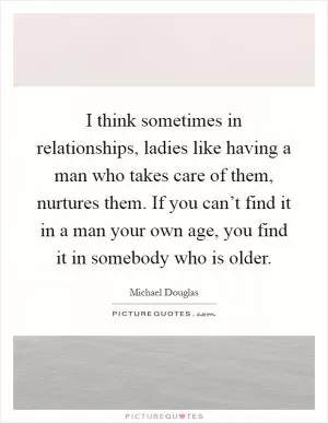 I think sometimes in relationships, ladies like having a man who takes care of them, nurtures them. If you can’t find it in a man your own age, you find it in somebody who is older Picture Quote #1