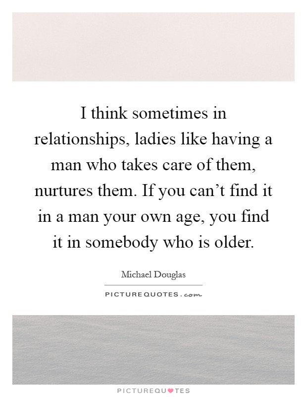 I think sometimes in relationships, ladies like having a man who takes care of them, nurtures them. If you can't find it in a man your own age, you find it in somebody who is older Picture Quote #1