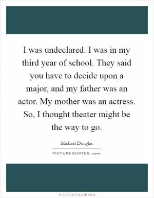 I was undeclared. I was in my third year of school. They said you have to decide upon a major, and my father was an actor. My mother was an actress. So, I thought theater might be the way to go Picture Quote #1