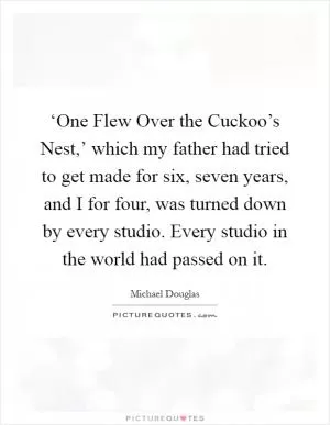 ‘One Flew Over the Cuckoo’s Nest,’ which my father had tried to get made for six, seven years, and I for four, was turned down by every studio. Every studio in the world had passed on it Picture Quote #1