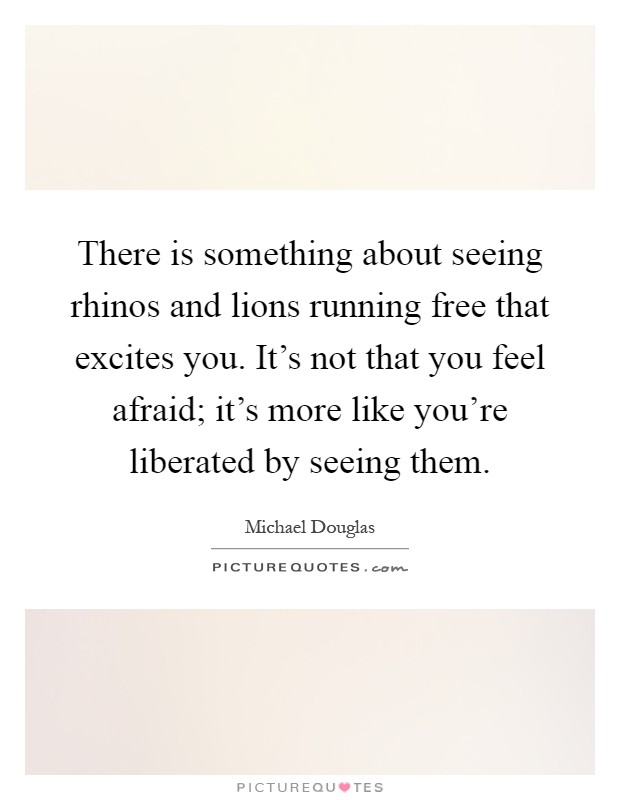 There is something about seeing rhinos and lions running free that excites you. It's not that you feel afraid; it's more like you're liberated by seeing them Picture Quote #1