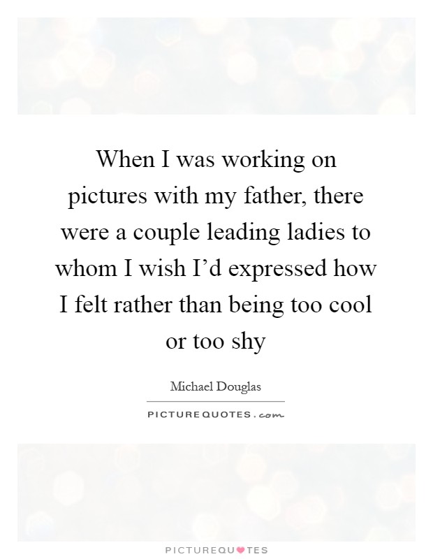 When I was working on pictures with my father, there were a couple leading ladies to whom I wish I'd expressed how I felt rather than being too cool or too shy Picture Quote #1