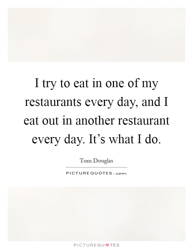 I try to eat in one of my restaurants every day, and I eat out in another restaurant every day. It's what I do Picture Quote #1