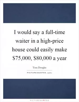 I would say a full-time waiter in a high-price house could easily make $75,000, $80,000 a year Picture Quote #1