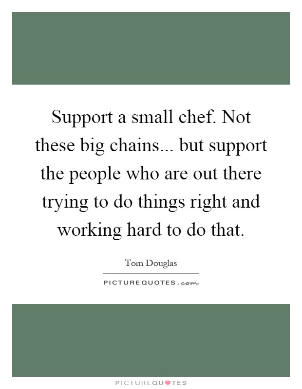 Support a small chef. Not these big chains... but support the people who are out there trying to do things right and working hard to do that Picture Quote #1