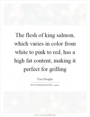 The flesh of king salmon, which varies in color from white to pink to red, has a high fat content, making it perfect for grilling Picture Quote #1