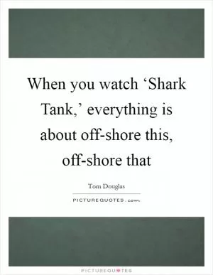 When you watch ‘Shark Tank,’ everything is about off-shore this, off-shore that Picture Quote #1