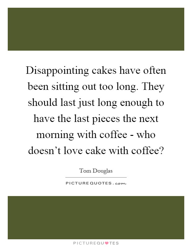 Disappointing cakes have often been sitting out too long. They should last just long enough to have the last pieces the next morning with coffee - who doesn't love cake with coffee? Picture Quote #1