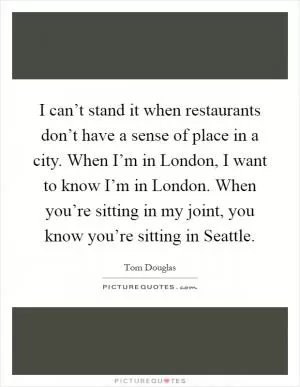 I can’t stand it when restaurants don’t have a sense of place in a city. When I’m in London, I want to know I’m in London. When you’re sitting in my joint, you know you’re sitting in Seattle Picture Quote #1