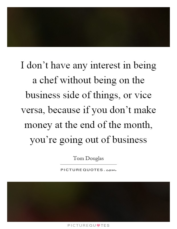 I don't have any interest in being a chef without being on the business side of things, or vice versa, because if you don't make money at the end of the month, you're going out of business Picture Quote #1