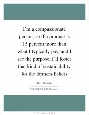 I’m a compassionate person, so if a product is 15 percent more than what I typically pay, and I see the purpose, I’ll foster that kind of sustainability for the farmers/fishers Picture Quote #1