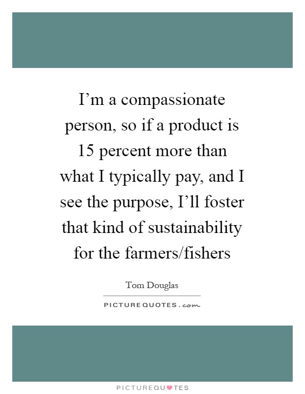 I'm a compassionate person, so if a product is 15 percent more than what I typically pay, and I see the purpose, I'll foster that kind of sustainability for the farmers/fishers Picture Quote #1