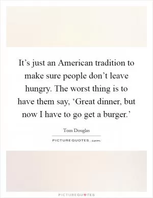 It’s just an American tradition to make sure people don’t leave hungry. The worst thing is to have them say, ‘Great dinner, but now I have to go get a burger.’ Picture Quote #1