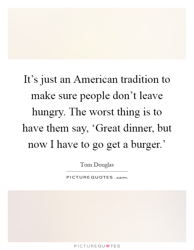 It's just an American tradition to make sure people don't leave hungry. The worst thing is to have them say, ‘Great dinner, but now I have to go get a burger.' Picture Quote #1