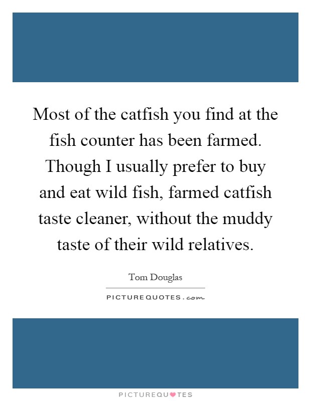 Most of the catfish you find at the fish counter has been farmed. Though I usually prefer to buy and eat wild fish, farmed catfish taste cleaner, without the muddy taste of their wild relatives Picture Quote #1