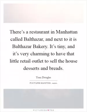 There’s a restaurant in Manhattan called Balthazar, and next to it is Balthazar Bakery. It’s tiny, and it’s very charming to have that little retail outlet to sell the house desserts and breads Picture Quote #1