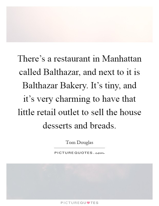 There's a restaurant in Manhattan called Balthazar, and next to it is Balthazar Bakery. It's tiny, and it's very charming to have that little retail outlet to sell the house desserts and breads Picture Quote #1