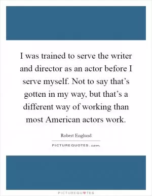 I was trained to serve the writer and director as an actor before I serve myself. Not to say that’s gotten in my way, but that’s a different way of working than most American actors work Picture Quote #1