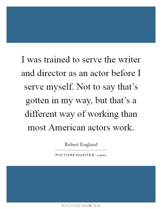 I was trained to serve the writer and director as an actor before I serve myself. Not to say that's gotten in my way, but that's a different way of working than most American actors work Picture Quote #1
